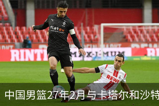 中国男篮27年2月与卡塔尔&沙特进行世预赛 深篮公司征集承办赛区